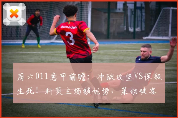 周六011意甲前瞻:冲欧攻坚VS保级生死!科莫主场锁优势,莱切破客场魔咒?_进攻_核心_防守