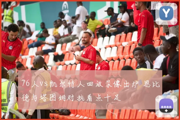 76人vs凯尔特人回放录像出炉 恩比德与塔图姆对抗看点十足