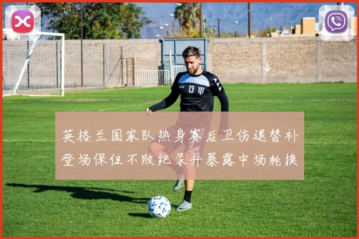 英格兰国家队热身赛后卫伤退替补登场保住不败纪录并暴露中场轮换隐患