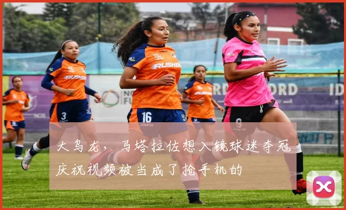 大乌龙，马塔拉佐想入镜球迷夺冠庆祝视频被当成了抢手机的