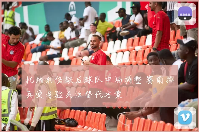 托纳利伤缺后球队中场调整 赛前排兵受考验关注替代方案