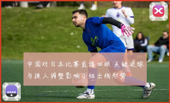 中国对日本比赛直播回顾 关键进球与换人调整影响小组出线形势