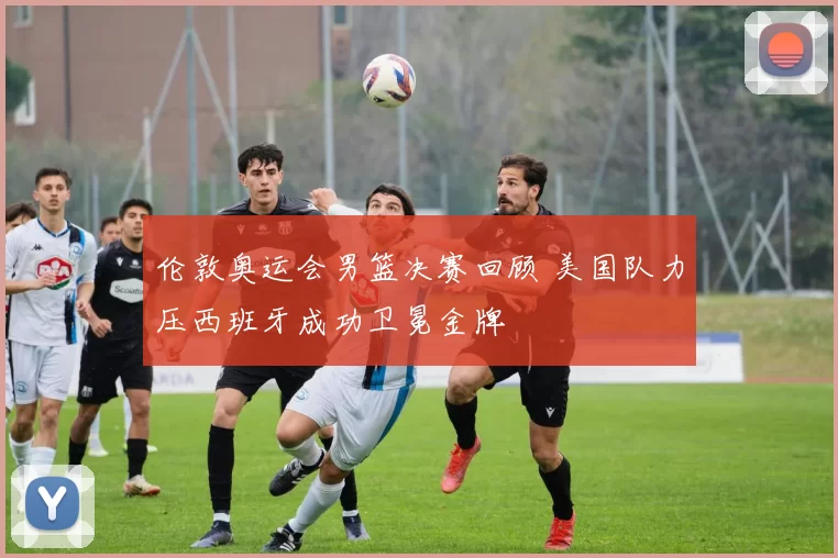 伦敦奥运会男篮决赛回顾 美国队力压西班牙成功卫冕金牌