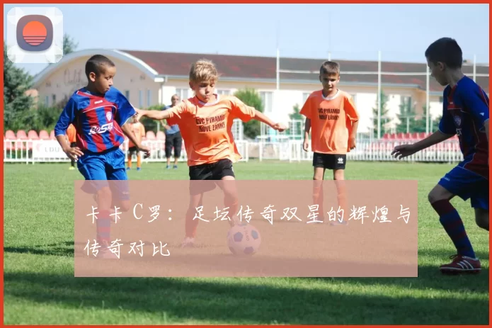 卡卡 C罗:足坛传奇双星的辉煌与传奇对比