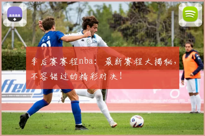 季后赛赛程nba：最新赛程大揭秘，不容错过的精彩对决！