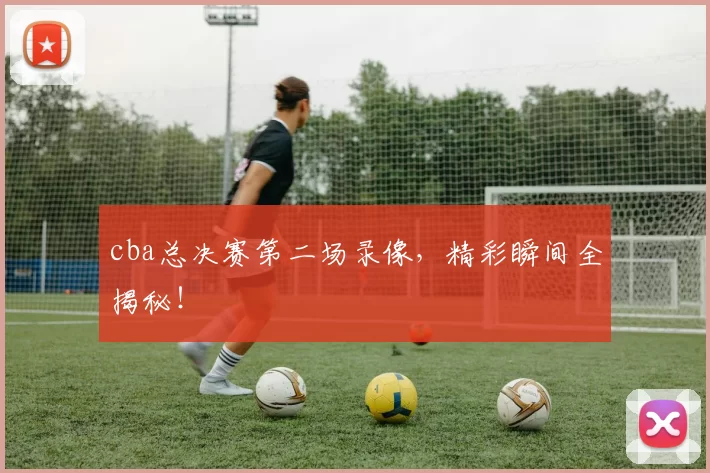 cba总决赛第二场录像，精彩瞬间全揭秘！