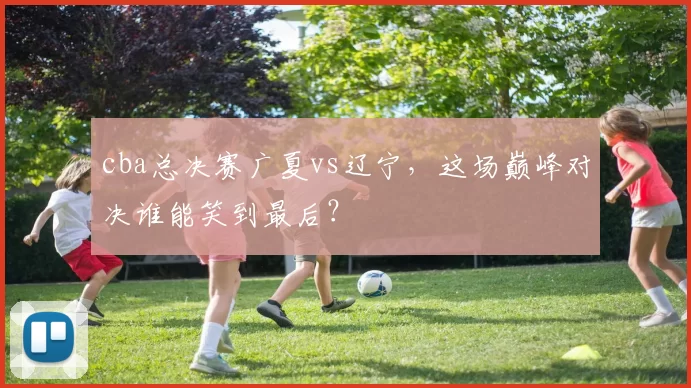 cba总决赛广夏vs辽宁，这场巅峰对决谁能笑到最后？