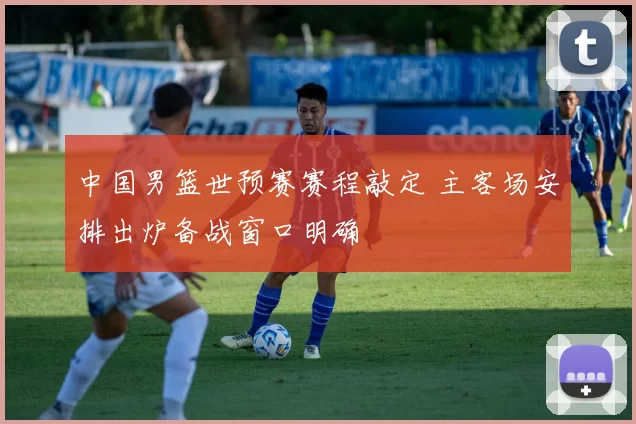 中国男篮世预赛赛程敲定 主客场安排出炉备战窗口明确