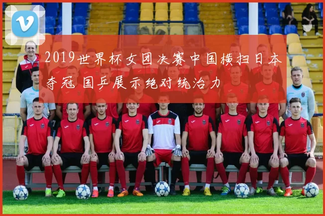 2019世界杯女团决赛中国横扫日本夺冠 国乒展示绝对统治力