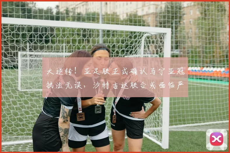 大逆转！亚足联正式确认马宁亚冠执法无误，沙特吉达联合或面临严厉处罚_球员_中国裁判_1