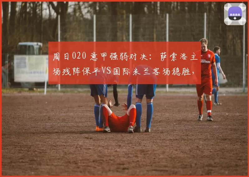 周日020 意甲强弱对决：萨索洛主场残阵保平VS国际米兰客场稳胜，争冠与守势博弈_国米_国米