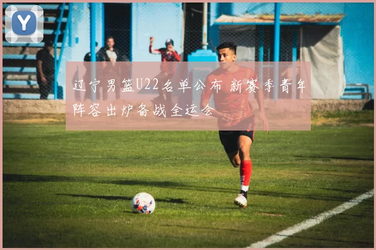 辽宁男篮U22名单公布 新赛季青年阵容出炉备战全运会