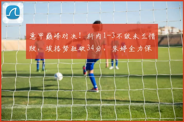 意甲巅峰对决！科内1-3不敌米兰惜败，埃格努狂砍34分，朱婷全力保障一传拿下8分_主攻_进攻_全场