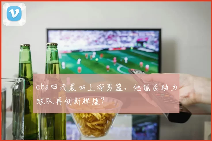 cba田雨晨回上海男篮，他能否助力球队再创新辉煌？