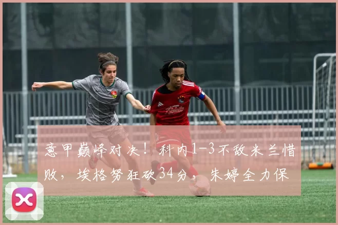 意甲巅峰对决！科内1-3不敌米兰惜败，埃格努狂砍34分，朱婷全力保障一传拿下8分_主攻_进攻_全场
