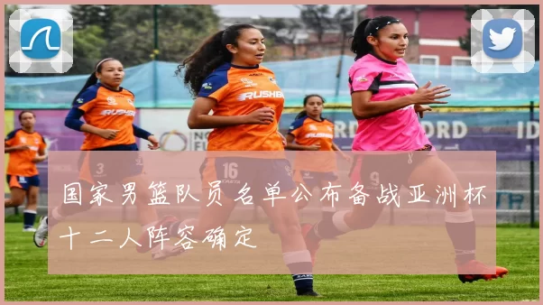 国家男篮队员名单公布备战亚洲杯十二人阵容确定