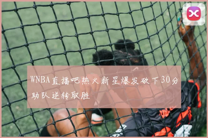 WNBA直播吧热火新星爆发砍下30分助队逆转取胜