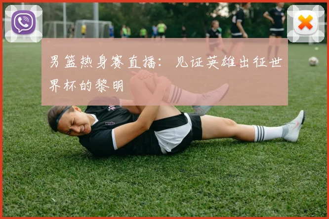 男篮热身赛直播：见证英雄出征世界杯的黎明