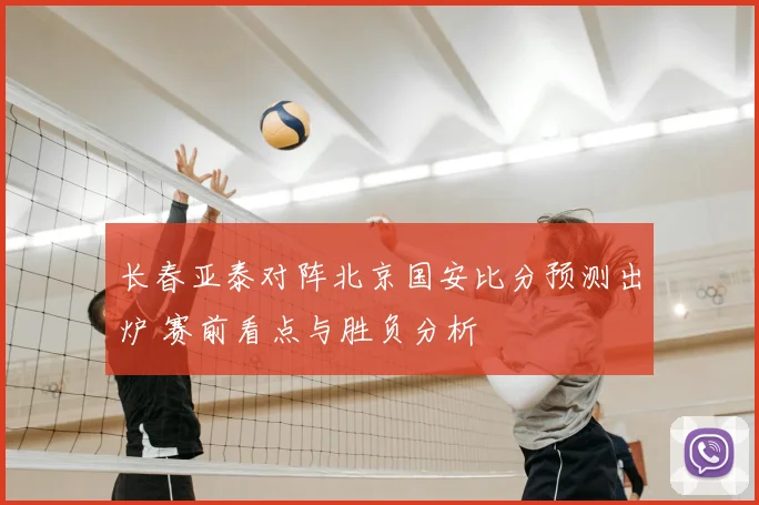 长春亚泰对阵北京国安比分预测出炉 赛前看点与胜负分析