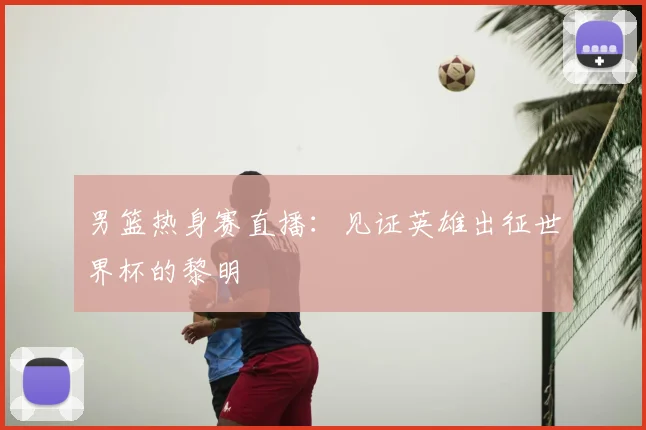 男篮热身赛直播：见证英雄出征世界杯的黎明