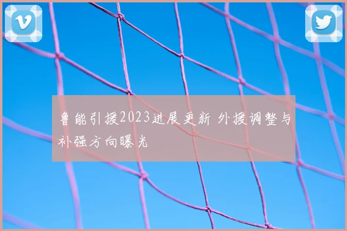 鲁能引援2023进展更新 外援调整与补强方向曝光