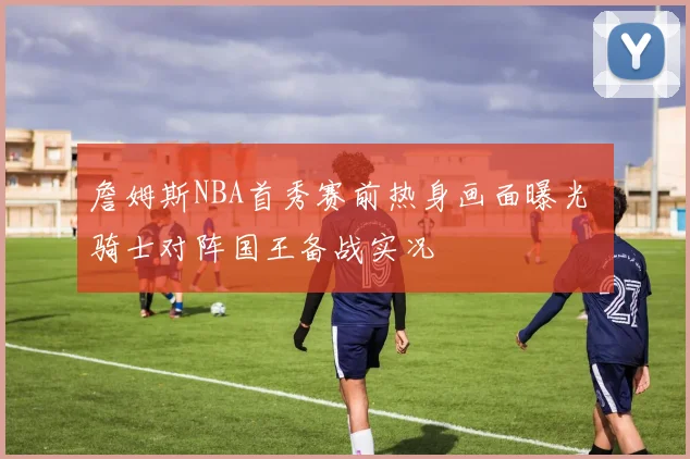 詹姆斯NBA首秀赛前热身画面曝光 骑士对阵国王备战实况