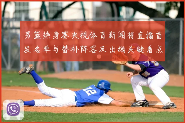男篮热身赛央视体育新闻将直播首发名单与替补阵容及出线关键看点