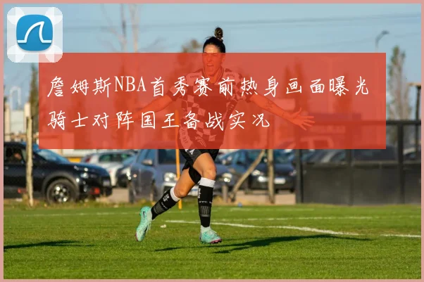 詹姆斯NBA首秀赛前热身画面曝光 骑士对阵国王备战实况
