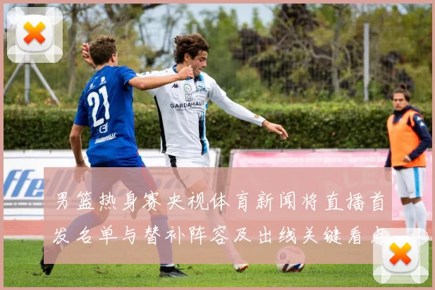 男篮热身赛央视体育新闻将直播首发名单与替补阵容及出线关键看点
