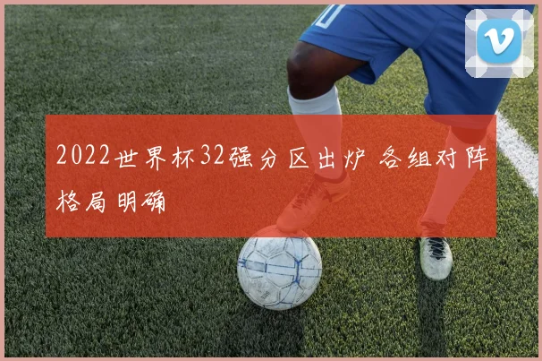 2022世界杯32强分区出炉 各组对阵格局明确
