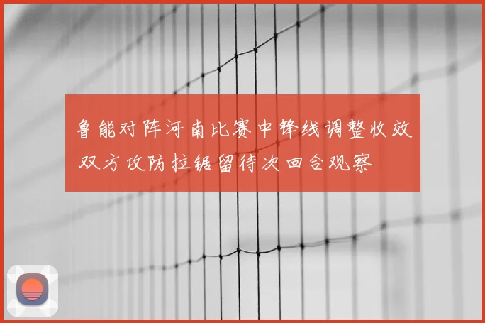 鲁能对阵河南比赛中锋线调整收效 双方攻防拉锯留待次回合观察