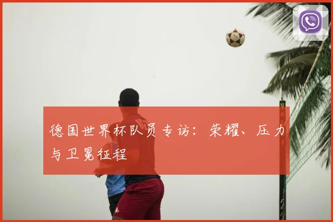 德国世界杯队员专访：荣耀、压力与卫冕征程