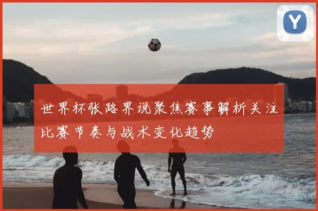 世界杯张路界说聚焦赛事解析关注比赛节奏与战术变化趋势