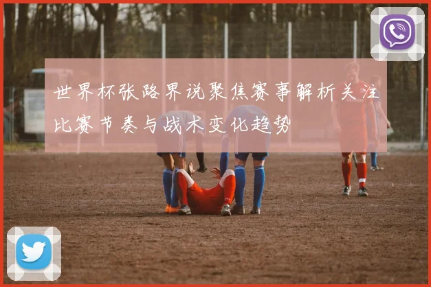 世界杯张路界说聚焦赛事解析关注比赛节奏与战术变化趋势