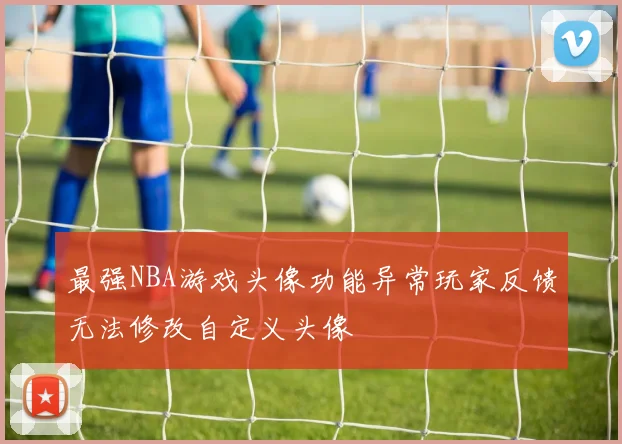 最强NBA游戏头像功能异常玩家反馈无法修改自定义头像