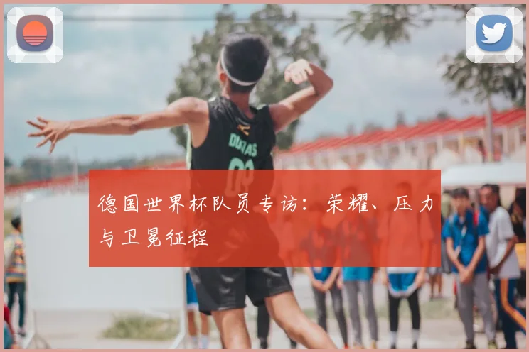 德国世界杯队员专访：荣耀、压力与卫冕征程