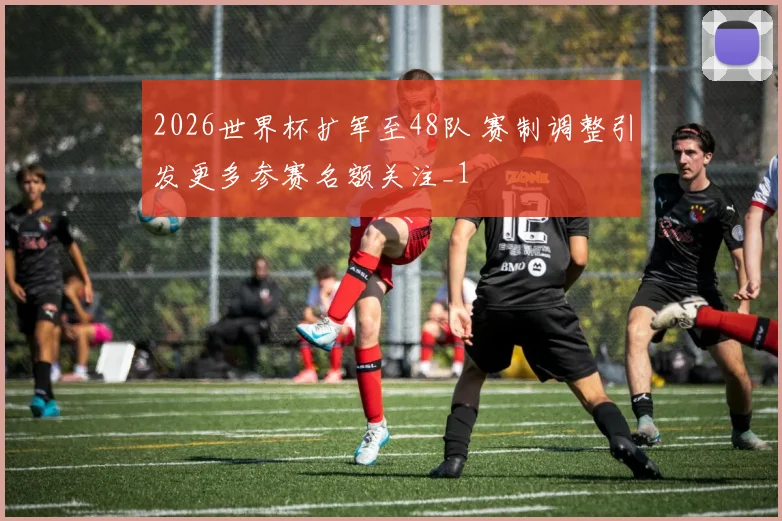 2026世界杯扩军至48队 赛制调整引发更多参赛名额关注_1