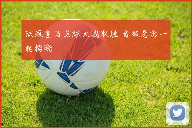 欧冠皇马点球大战取胜 晋级悬念一轮揭晓