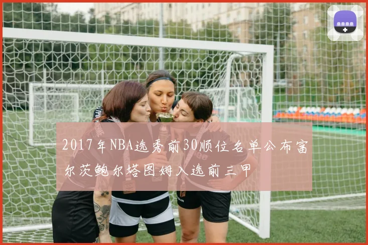 2017年NBA选秀前30顺位名单公布富尔茨鲍尔塔图姆入选前三甲