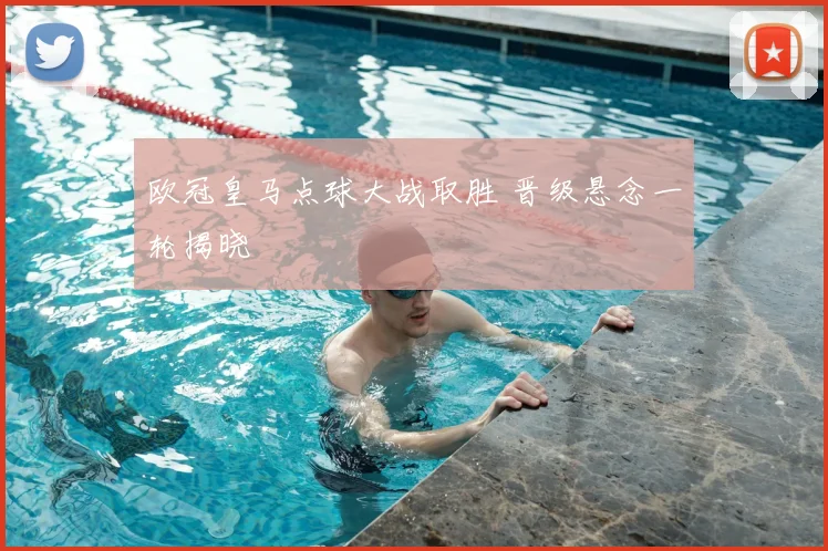 欧冠皇马点球大战取胜 晋级悬念一轮揭晓