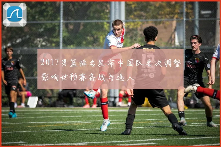 2017男篮排名发布中国队名次调整影响世预赛备战与选人