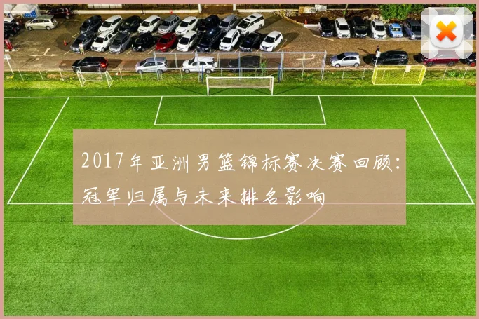 2017年亚洲男篮锦标赛决赛回顾:冠军归属与未来排名影响