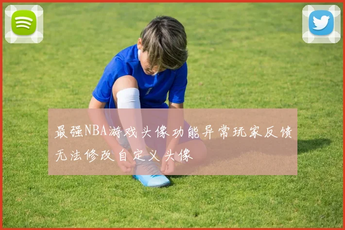 最强NBA游戏头像功能异常玩家反馈无法修改自定义头像